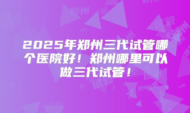 2025年郑州三代试管哪个医院好！郑州哪里可以做三代试管！
