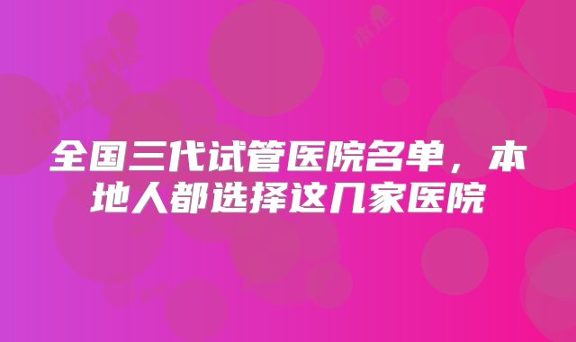 全国三代试管医院名单,本地人都选择这几家医院