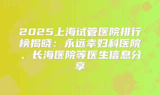 2025上海试管医院排行榜揭晓:永远幸妇科医院、长海医院等医生信息分享