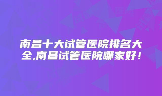 南昌十大试管医院排名大全,南昌试管医院哪家好！