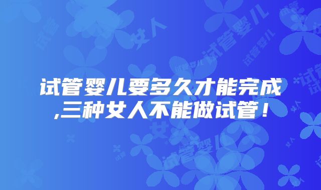 试管婴儿要多久才能完成,三种女人不能做试管!