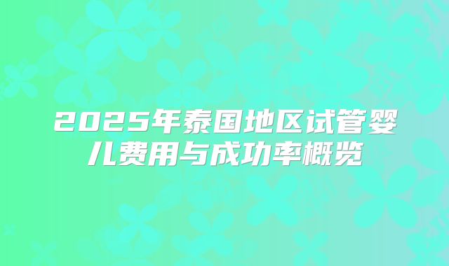 2025年泰国地区试管婴儿费用与成功率概览