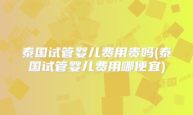 泰国试管婴儿费用贵吗(泰国试管婴儿费用哪便宜)