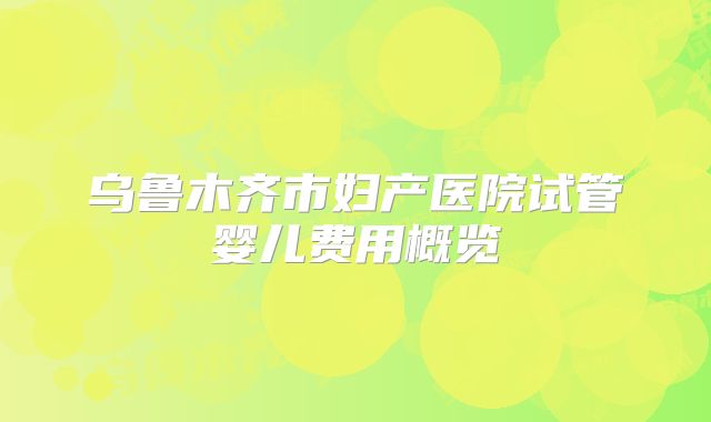 乌鲁木齐市妇产医院试管婴儿费用概览