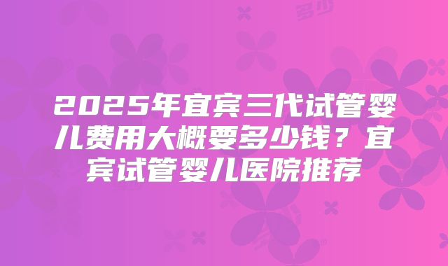2025年宜宾三代试管婴儿费用大概要多少钱？宜宾试管婴儿医院推荐