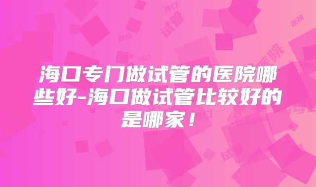 海口专门做试管的医院哪些好-海口做试管比较好的是哪家!