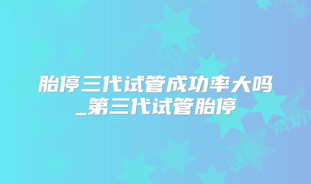 胎停三代试管成功率大吗_第三代试管胎停