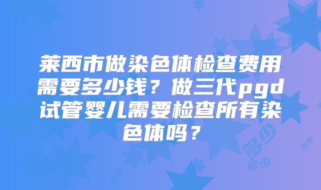 莱西市做染色体检查费用需要多少钱？做三代pgd试管婴儿需要检查所有染色体吗？