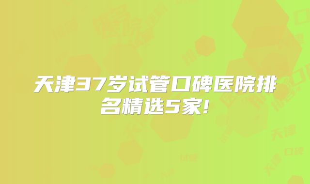 天津37岁试管口碑医院排名精选5家!