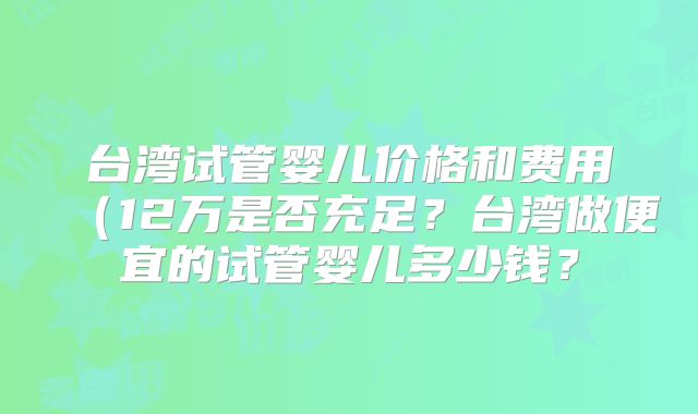 台湾试管婴儿价格和费用（12万是否充足？台湾做便宜的试管婴儿多少钱？