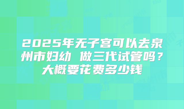 2025年无子宫可以去泉州市妇幼 做三代试管吗?大概要花费多少钱
