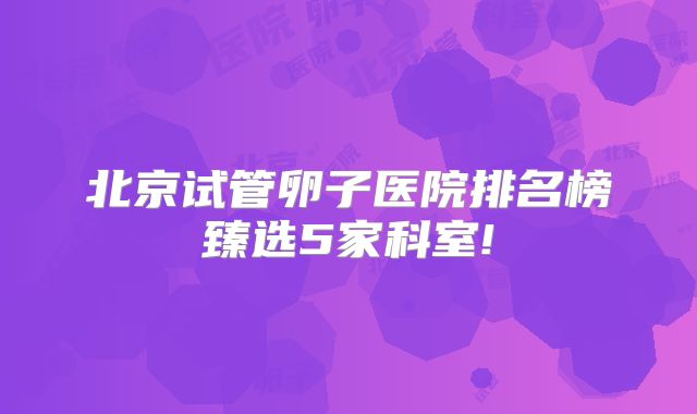 北京试管卵子医院排名榜臻选5家科室!