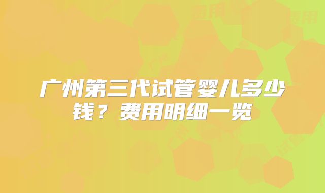 广州第三代试管婴儿多少钱？费用明细一览