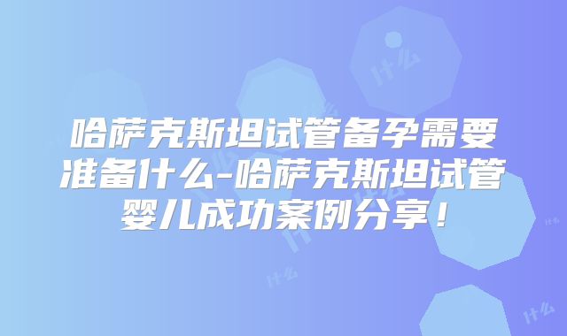 哈萨克斯坦试管备孕需要准备什么-哈萨克斯坦试管婴儿成功案例分享!