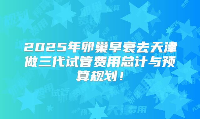 2025年卵巢早衰去天津做三代试管费用总计与预算规划!