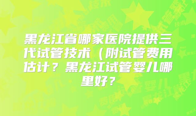 黑龙江省哪家医院提供三代试管技术（附试管费用估计？黑龙江试管婴儿哪里好？