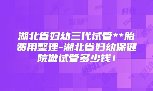湖北省妇幼三代试管**胎费用整理-湖北省妇幼保健院做试管多少钱!