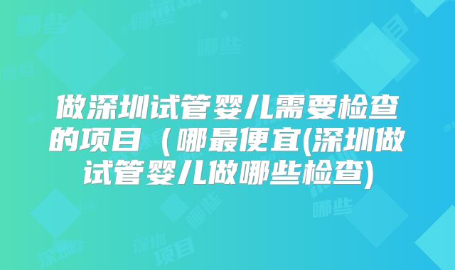 做深圳试管婴儿需要检查的项目（哪最便宜(深圳做试管婴儿做哪些检查)