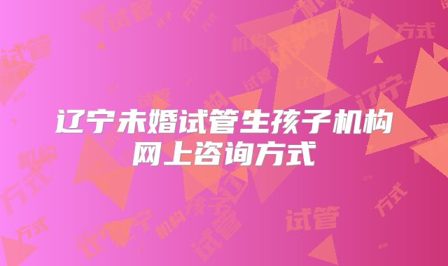辽宁未婚试管生孩子机构网上咨询方式