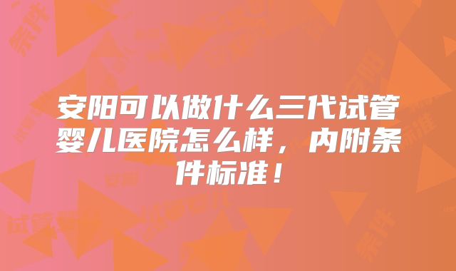 安阳可以做什么三代试管婴儿医院怎么样，内附条件标准！