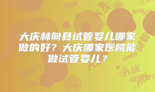 大庆林甸县试管婴儿哪家做的好？大庆哪家医院能做试管婴儿？