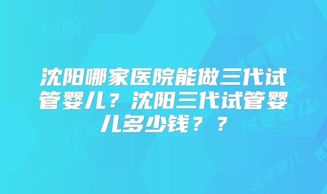 沈阳哪家医院能做三代试管婴儿？沈阳三代试管婴儿多少钱？？