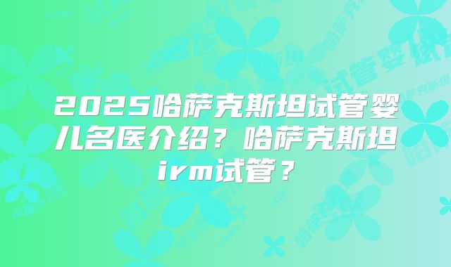 2025哈萨克斯坦试管婴儿名医介绍？哈萨克斯坦irm试管？