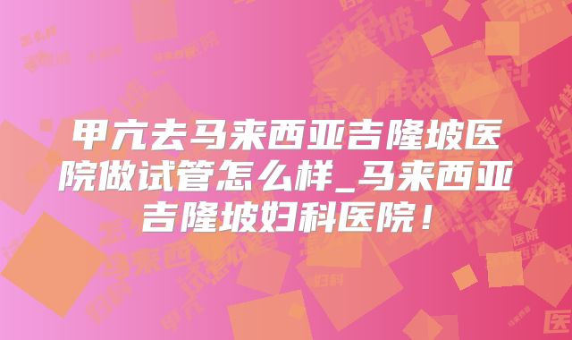 甲亢去马来西亚吉隆坡医院做试管怎么样_马来西亚吉隆坡妇科医院!