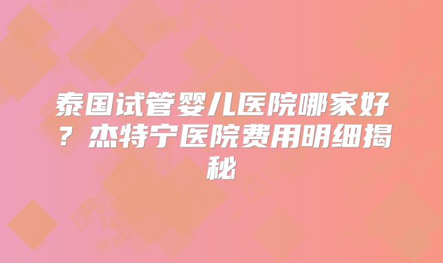 泰国试管婴儿医院哪家好？杰特宁医院费用明细揭秘