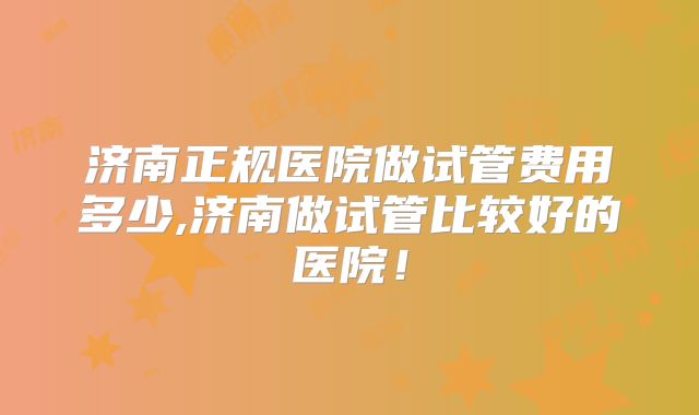 济南正规医院做试管费用多少,济南做试管比较好的医院!