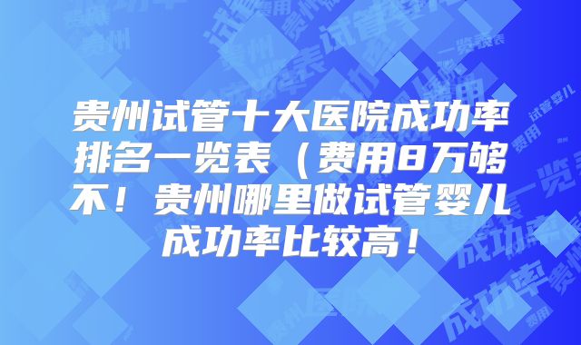 贵州试管十大医院成功率排名一览表（费用8万够不！贵州哪里做试管婴儿成功率比较高！