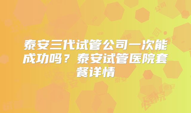泰安三代试管公司一次能成功吗？泰安试管医院套餐详情