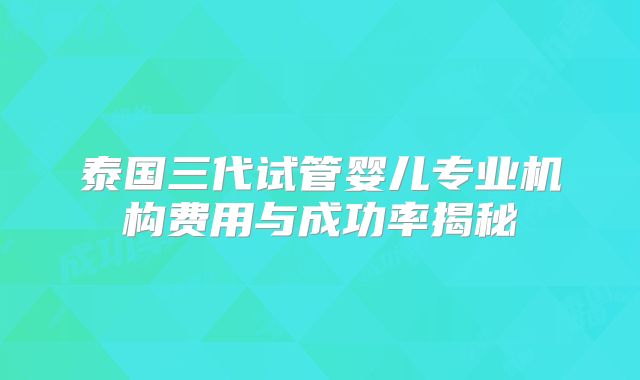 泰国三代试管婴儿专业机构费用与成功率揭秘
