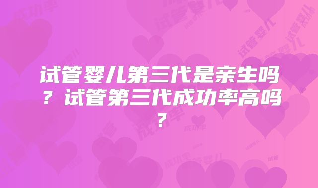 试管婴儿第三代是亲生吗?试管第三代成功率高吗?