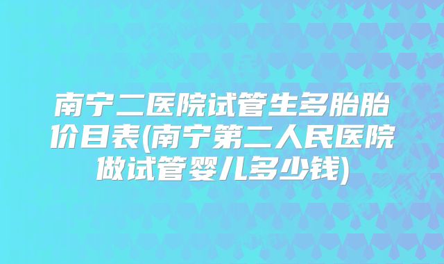 南宁二医院试管生多胎胎价目表(南宁第二人民医院做试管婴儿多少钱)