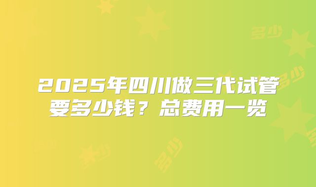 2025年四川做三代试管要多少钱？总费用一览