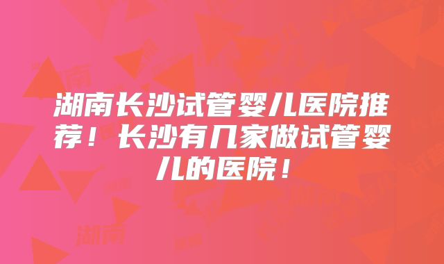 湖南长沙试管婴儿医院推荐！长沙有几家做试管婴儿的医院！