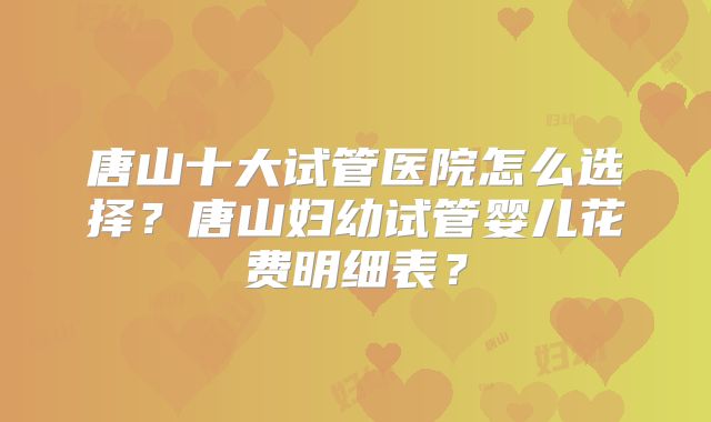 唐山十大试管医院怎么选择？唐山妇幼试管婴儿花费明细表？