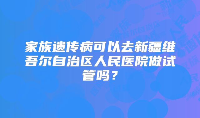 家族遗传病可以去新疆维吾尔自治区人民医院做试管吗?