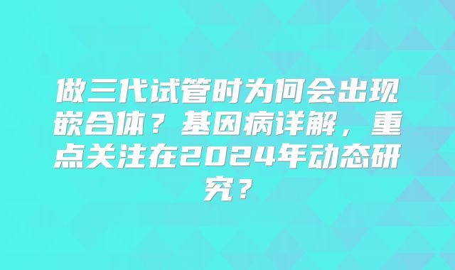 做三代试管时为何会出现嵌合体？基因病详解，重点关注在2024年动态研究？