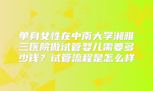 单身女性在中南大学湘雅三医院做试管婴儿需要多少钱？试管流程是怎么样