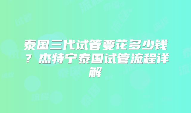 泰国三代试管要花多少钱？杰特宁泰国试管流程详解
