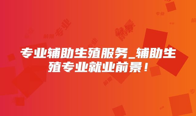 专业辅助生殖服务_辅助生殖专业就业前景！