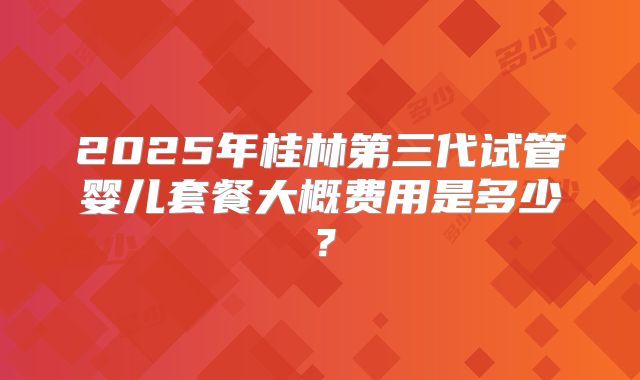2025年桂林第三代试管婴儿套餐大概费用是多少？