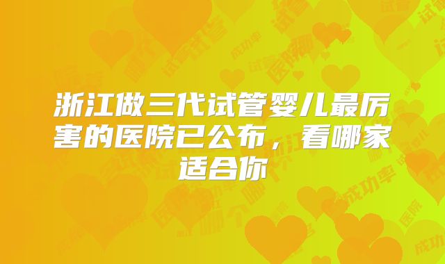 浙江做三代试管婴儿最厉害的医院已公布,看哪家适合你