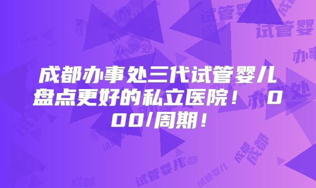成都办事处三代试管婴儿盘点更好的私立医院! 000/周期!