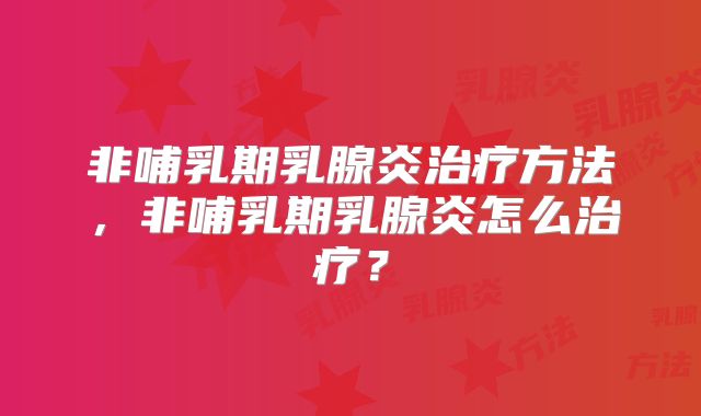 非哺乳期乳腺炎治疗方法,非哺乳期乳腺炎怎么治疗?