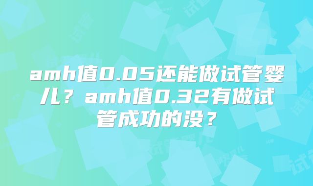 amh值0.05还能做试管婴儿？amh值0.32有做试管成功的没？