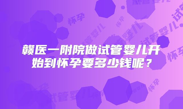 赣医一附院做试管婴儿开始到怀孕要多少钱呢?