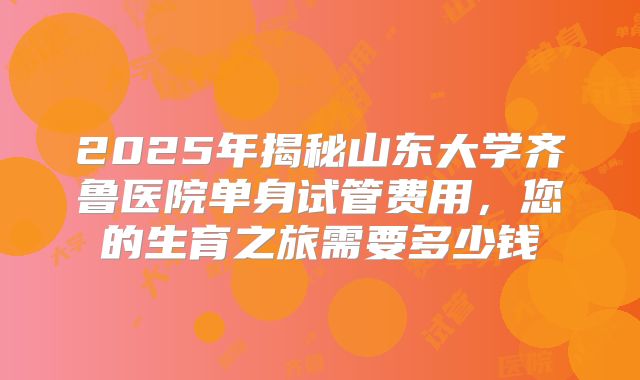 2025年揭秘山东大学齐鲁医院单身试管费用，您的生育之旅需要多少钱